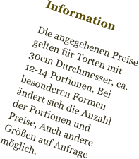 Information  Die angegebenen Preise gelten für Torten mit  30cm Durchmesser, ca. 12-14 Portionen. Bei besonderen Formen ändert sich die Anzahl der Portionen und Preise, Auch andere Größen auf Anfrage möglich.