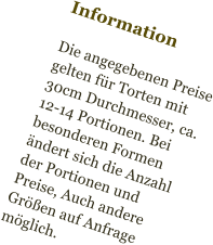 Information  Die angegebenen Preise gelten für Torten mit  30cm Durchmesser, ca. 12-14 Portionen. Bei besonderen Formen ändert sich die Anzahl der Portionen und Preise, Auch andere Größen auf Anfrage möglich.