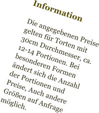 Information  Die angegebenen Preise gelten für Torten mit  30cm Durchmesser, ca. 12-14 Portionen. Bei besonderen Formen ändert sich die Anzahl der Portionen und Preise, Auch andere Größen auf Anfrage möglich.